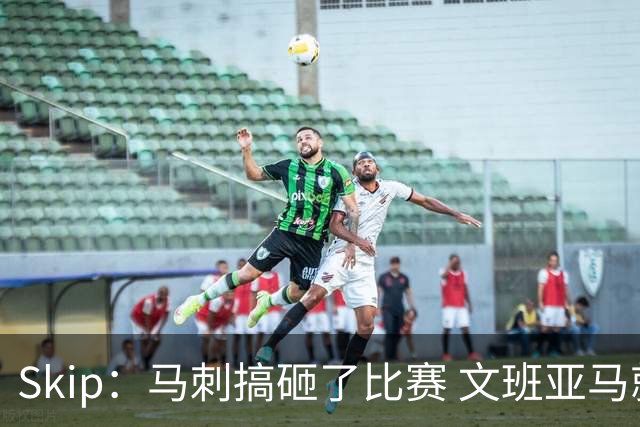 Skip：马刺搞砸了比赛 文班亚马就像詹姆斯一样没有关键基因